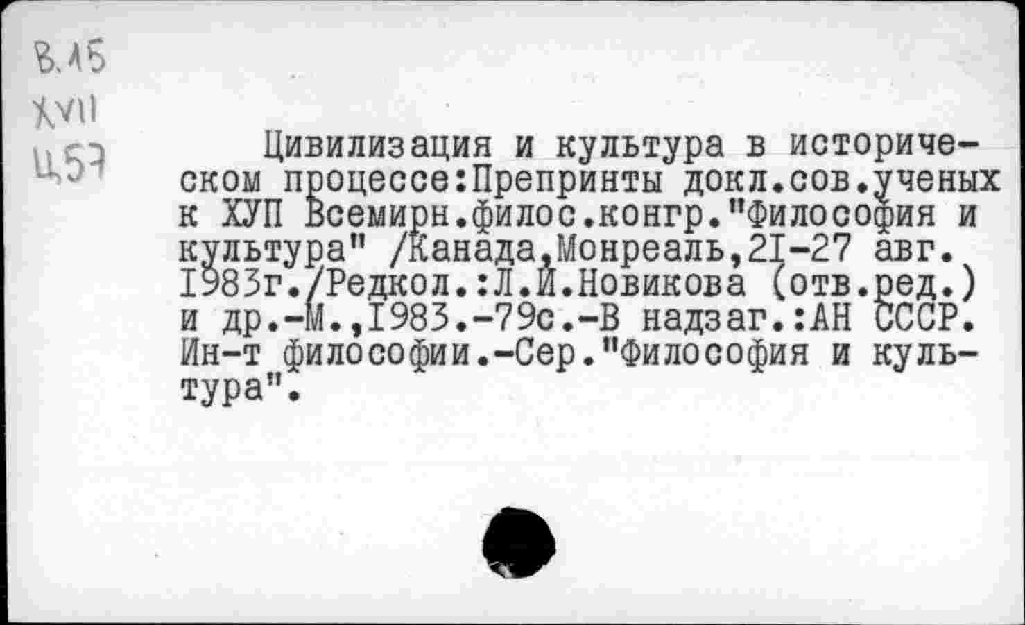 ﻿М5
XVII
и,5Э
Цивилизация и культура в историческом процессе:Препринты докл.сов.ученых к ХУП Всемирн.филос.конгр."Философия и культура" /Канада,Монреаль,21-27 авг. 1983г./Редкол.:Л.И.Новикова (отв.ред.) и др.-М.,1983.-79с.-В надзаг.:АН СССР. Ин-т философии.-Сер."Философия и культура".